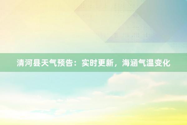 清河县天气预告：实时更新，海涵气温变化